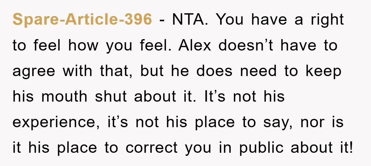 Spare-Article-396 − NTA. You have a right to feel how you feel. Alex doesn’t have to agree with that, but he does need to keep his mouth shut about it....
