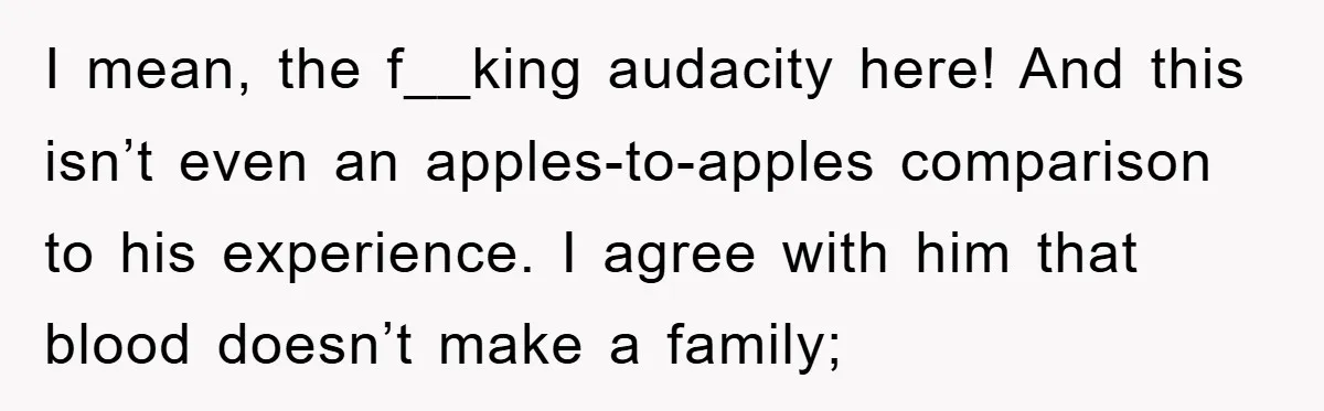 I mean, the f__king audacity here! And this isn’t even an apples-to-apples comparison to his experience. I agree with him that blood doesn’t make a family;
