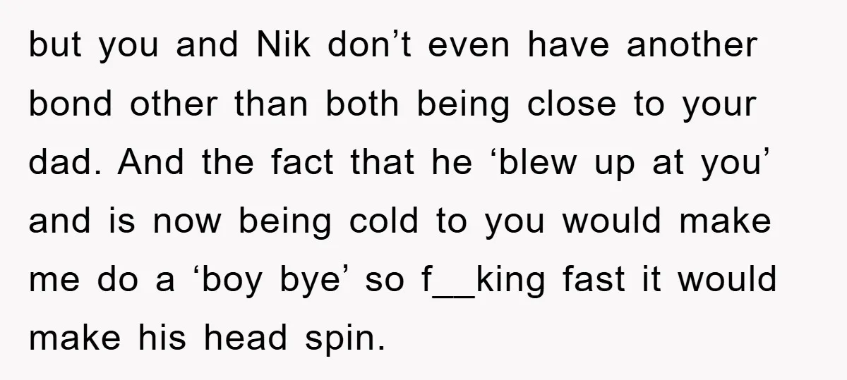 but you and Nik don’t even have another bond other than both being close to your dad. And the fact that he ‘blew up at you’ and is now being...