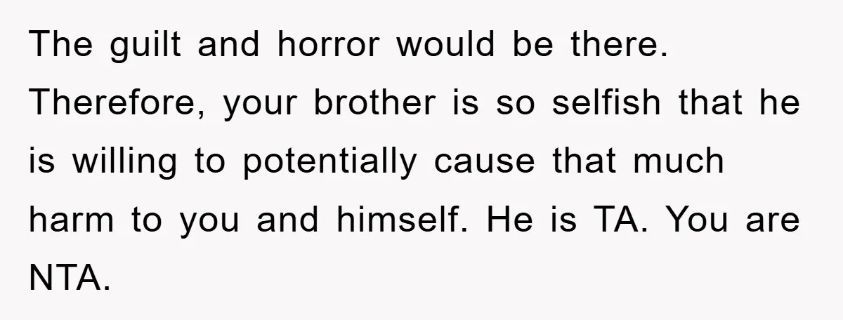 The guilt and horror would be there. Therefore, your brother is so selfish that he is willing to potentially cause that much harm to you and himself. He is TA....