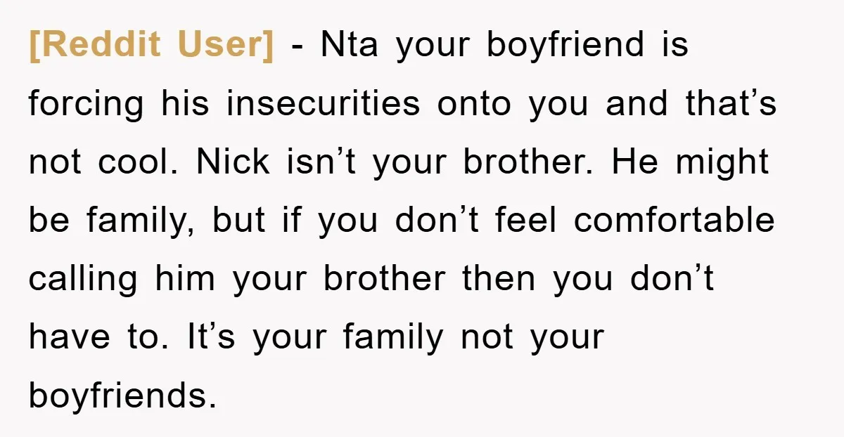 [Reddit User] − Nta your boyfriend is forcing his insecurities onto you and that’s not cool. Nick isn’t your brother. He might be family, but if you don’t feel comfortable...