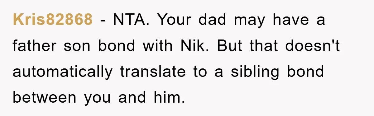 Kris82868 − NTA. Your dad may have a father son bond with Nik. But that doesn't automatically translate to a sibling bond between you and him.