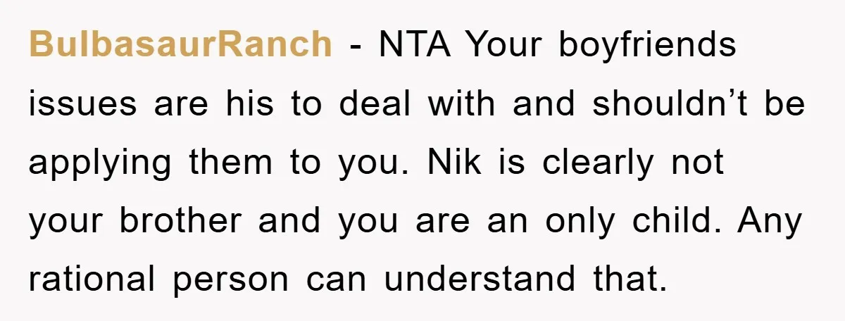 BulbasaurRanch − NTA Your boyfriends issues are his to deal with and shouldn’t be applying them to you. Nik is clearly not your brother and you are an only child....
