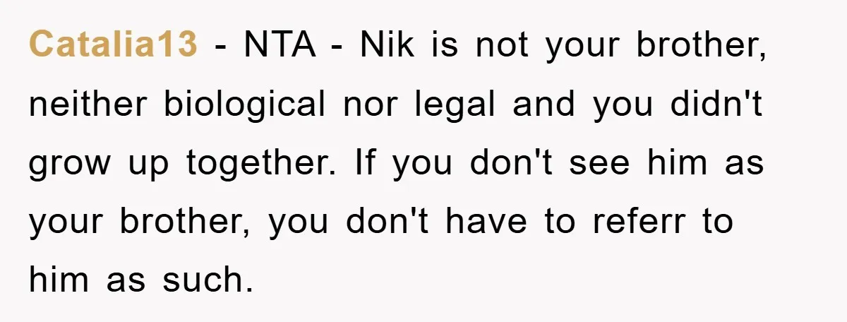 Catalia13 − NTA - Nik is not your brother, neither biological nor legal and you didn't grow up together. If you don't see him as your brother, you don't have...