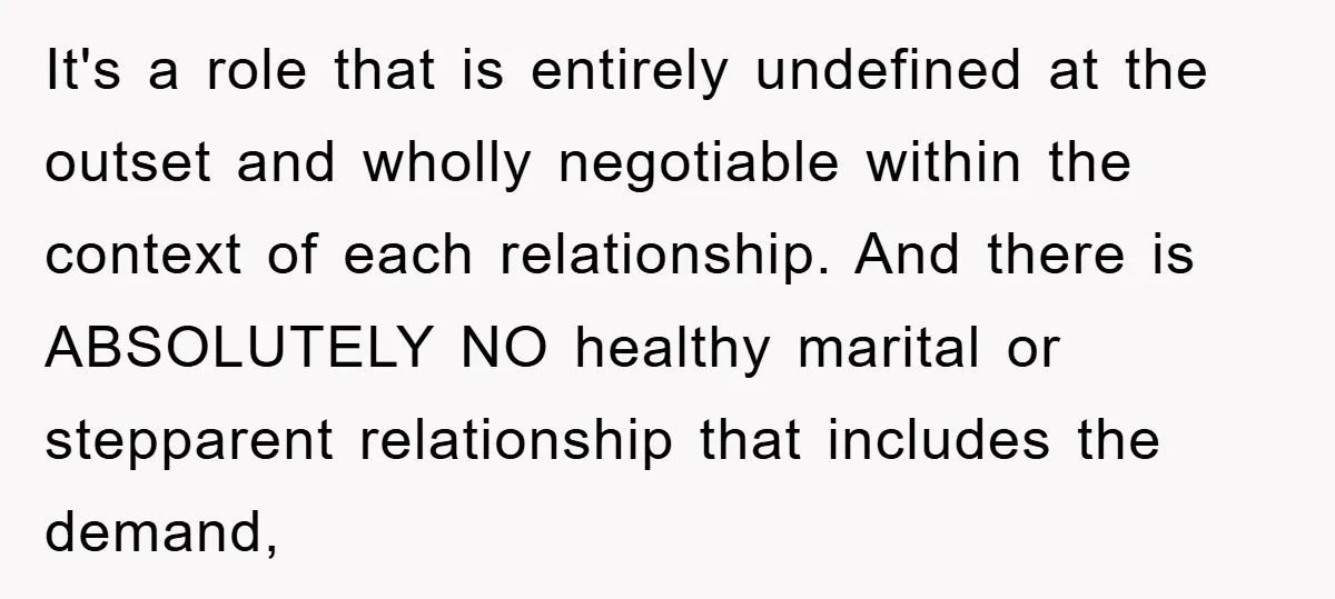 It's a role that is entirely undefined at the outset and wholly negotiable within the context of each relationship. And there is ABSOLUTELY NO healthy marital or stepparent relationship that...