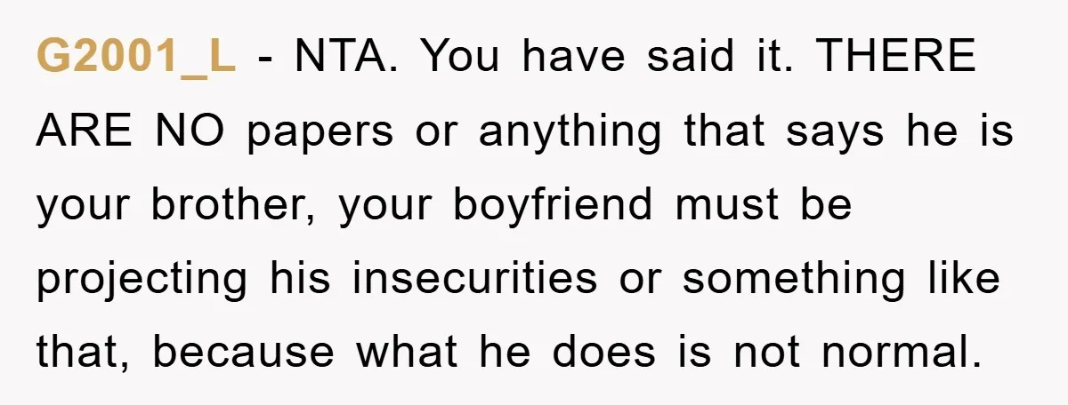 G2001_L − NTA. You have said it. THERE ARE NO papers or anything that says he is your brother, your boyfriend must be projecting his insecurities or something like that,...