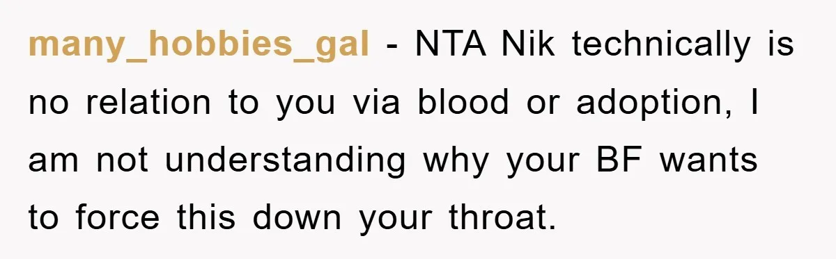 many_hobbies_gal − NTA Nik technically is no relation to you via blood or adoption, I am not understanding why your BF wants to force this down your throat.