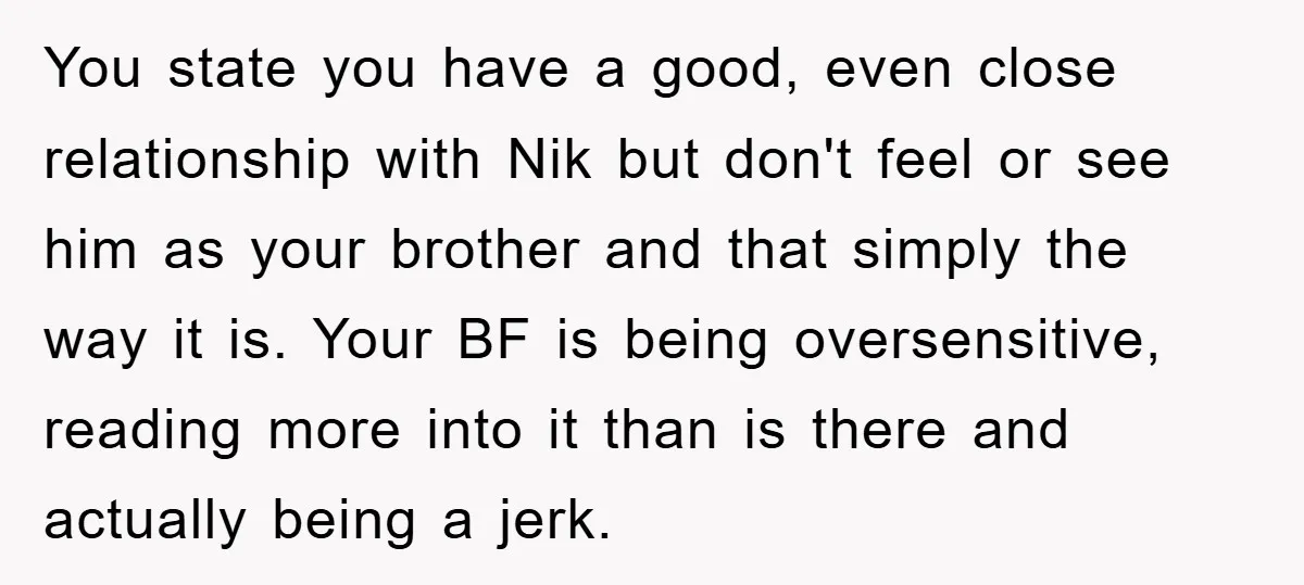 You state you have a good, even close relationship with Nik but don't feel or see him as your brother and that simply the way it is. Your BF is...
