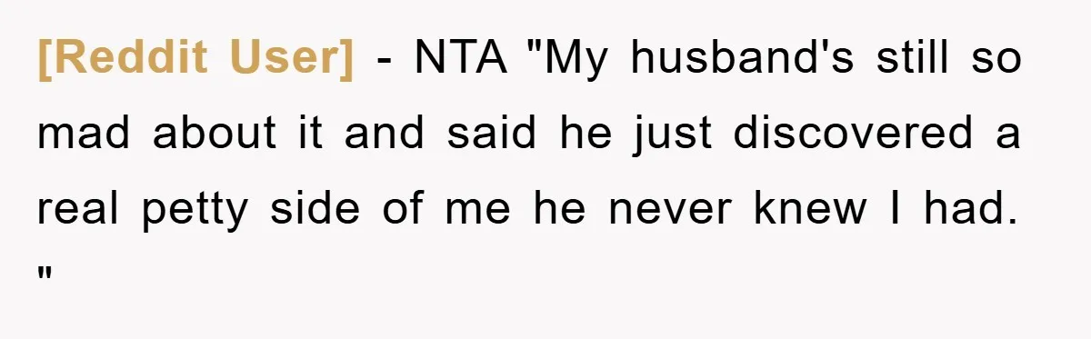 [Reddit User] − NTA "My husband's still so mad about it and said he just discovered a real petty side of me he never knew I had. "
