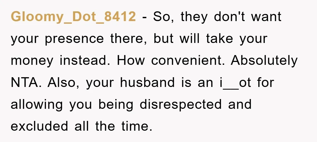 Gloomy_Dot_8412 − So, they don't want your presence there, but will take your money instead. How convenient. Absolutely NTA. Also, your husband is an i__ot for allowing you being disrespected...