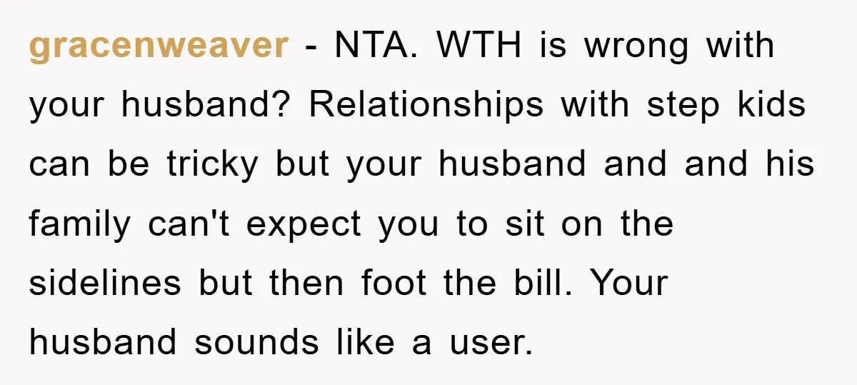 gracenweaver − NTA. WTH is wrong with your husband? Relationships with step kids can be tricky but your husband and and his family can't expect you to sit on the...