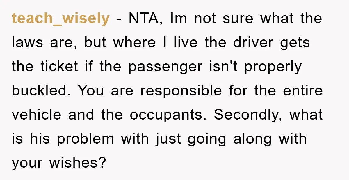 teach_wisely − NTA, Im not sure what the laws are, but where I live the driver gets the ticket if the passenger isn't properly buckled. You are responsible for the...