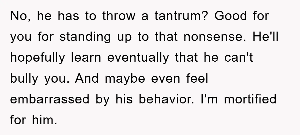 No, he has to throw a tantrum? Good for you for standing up to that nonsense. He'll hopefully learn eventually that he can't bully you. And maybe even feel embarrassed...