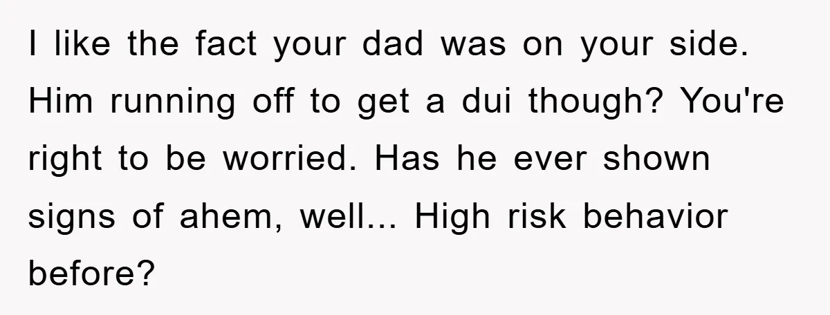 I like the fact your dad was on your side. Him running off to get a dui though? You're right to be worried. Has he ever shown signs of ahem,...