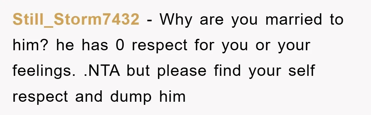 Still_Storm7432 − Why are you married to him? he has 0 respect for you or your feelings. .NTA but please find your self respect and dump him