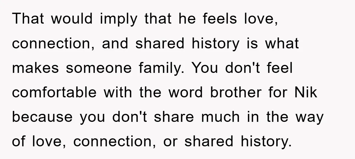 That would imply that he feels love, connection, and shared history is what makes someone family. You don't feel comfortable with the word brother for Nik because you don't share...