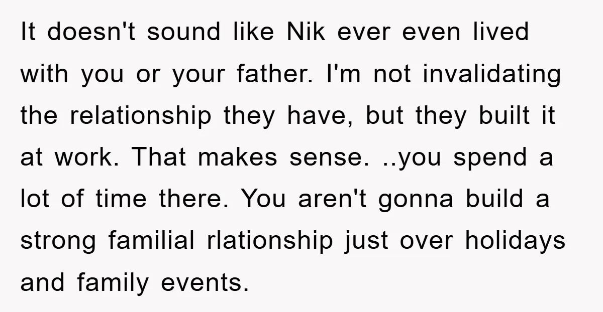 It doesn't sound like Nik ever even lived with you or your father. I'm not invalidating the relationship they have, but they built it at work. That makes sense. ..you...