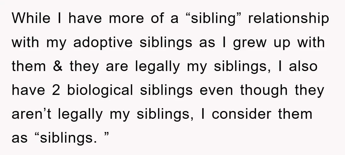 While I have more of a “sibling” relationship with my adoptive siblings as I grew up with them & they are legally my siblings, I also have 2 biological siblings...