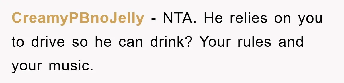 CreamyPBnoJelly − NTA. He relies on you to drive so he can drink? Your rules and your music.