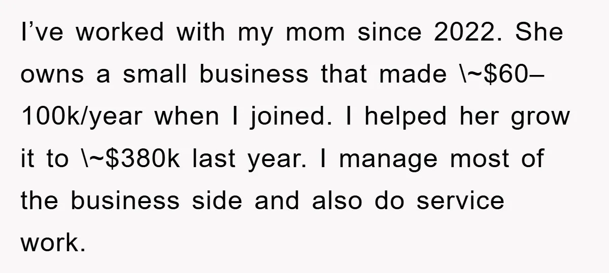 I’ve worked with my mom since 2022. She owns a small business that made \~$60–100k/year when I joined. I helped her grow it to \~$380k last year. I manage most...