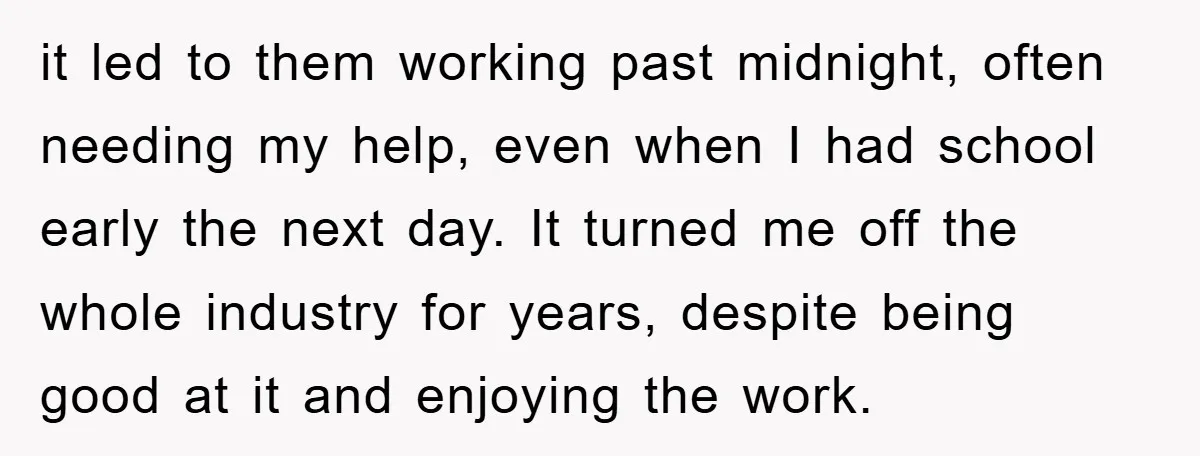 it led to them working past midnight, often needing my help, even when I had school early the next day. It turned me off the whole industry for years, despite...