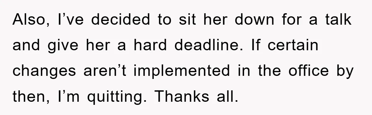 Also, I’ve decided to sit her down for a talk and give her a hard deadline. If certain changes aren’t implemented in the office by then, I’m quitting. Thanks all.