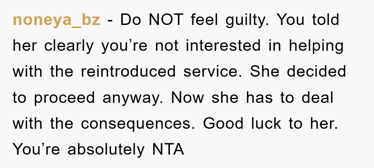 noneya_bz − Do NOT feel guilty. You told her clearly you’re not interested in helping with the reintroduced service. She decided to proceed anyway. Now she has to deal with...