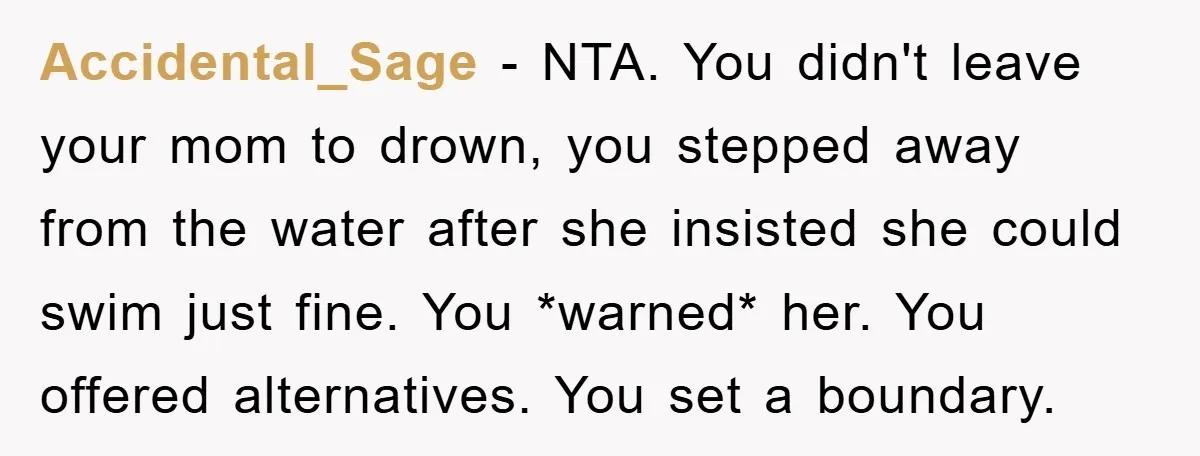 Accidental_Sage − NTA. You didn't leave your mom to drown, you stepped away from the water after she insisted she could swim just fine. You *warned* her. You offered alternatives....