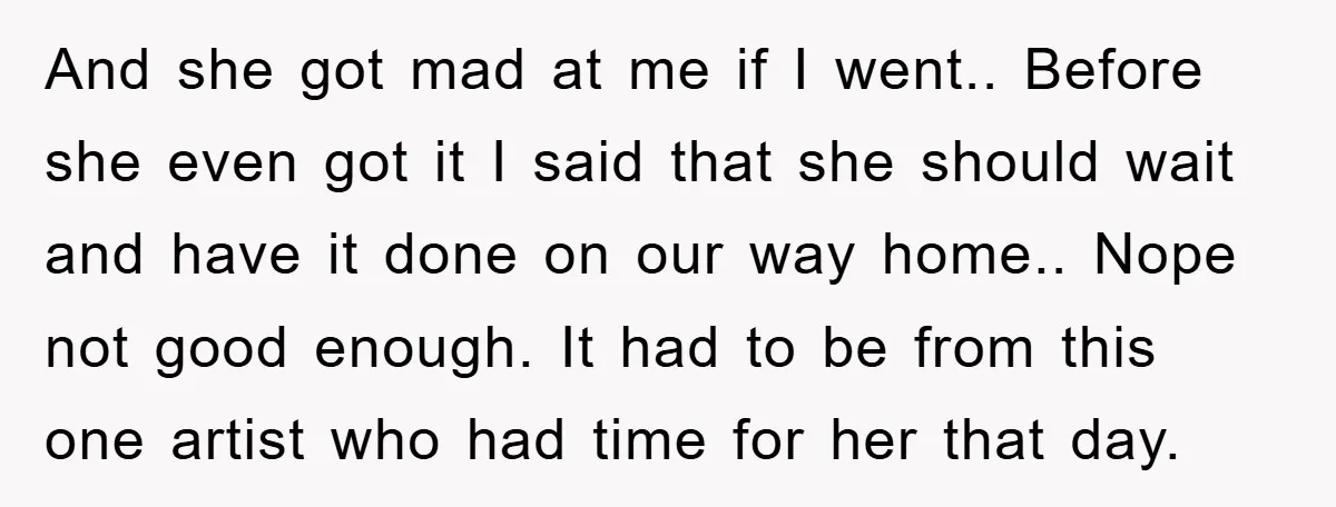 And she got mad at me if I went.. Before she even got it I said that she should wait and have it done on our way home.. Nope not...