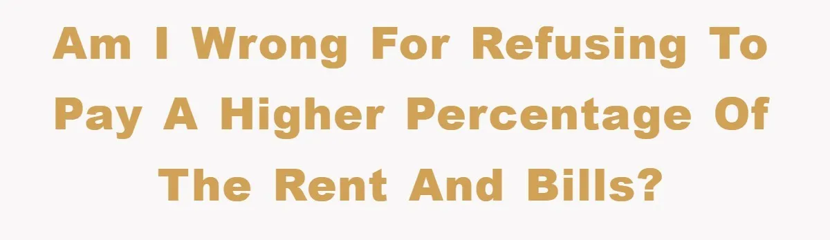 Am I wrong for refusing to pay a higher percentage of the rent and bills?