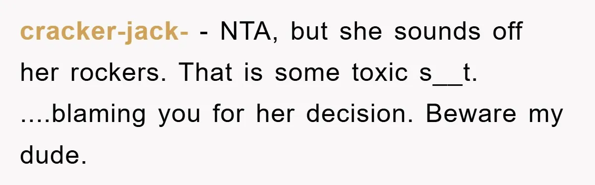 cracker-jack- − NTA, but she sounds off her rockers. That is some toxic s__t. ....blaming you for her decision. Beware my dude.