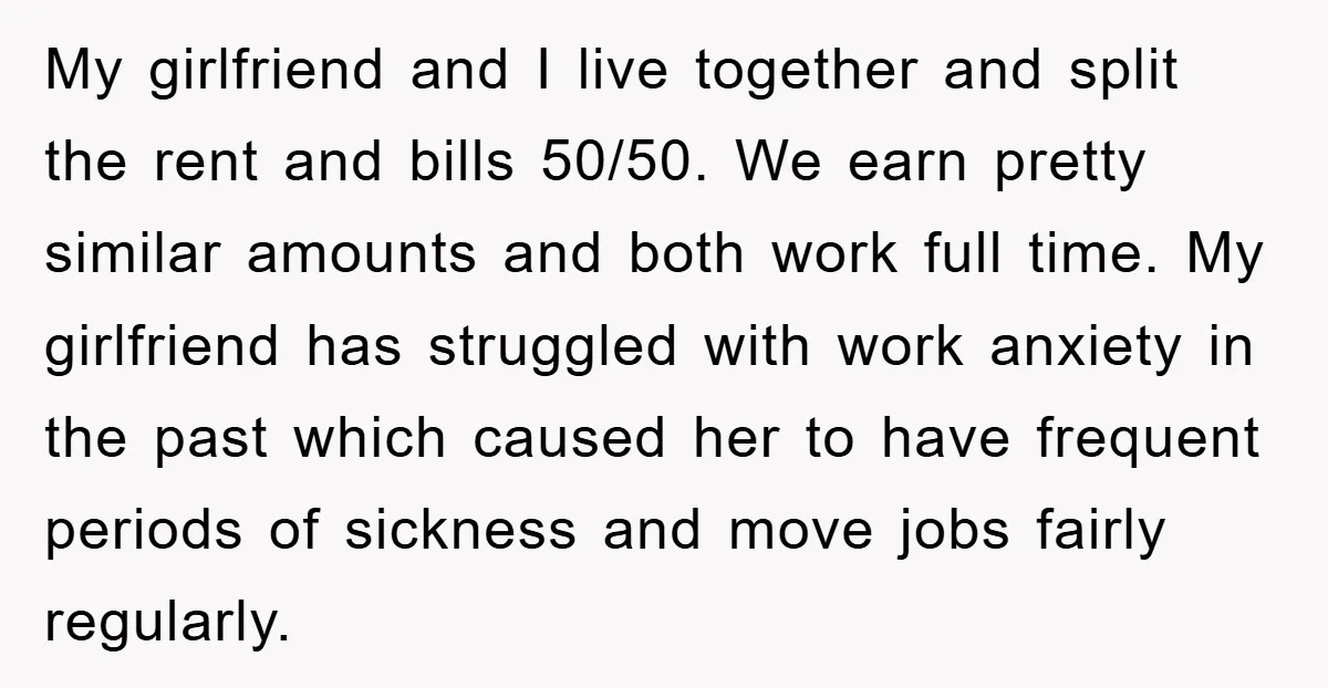 My girlfriend and I live together and split the rent and bills 50/50. We earn pretty similar amounts and both work full time. My girlfriend has struggled with work anxiety...