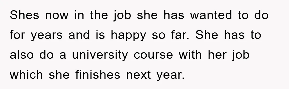 Shes now in the job she has wanted to do for years and is happy so far. She has to also do a university course with her job which she...