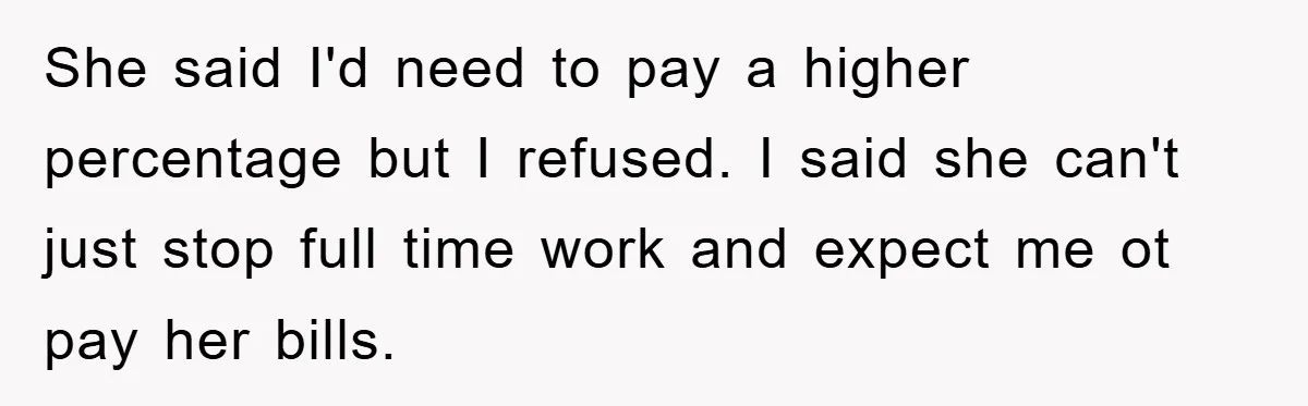 She said I'd need to pay a higher percentage but I refused. I said she can't just stop full time work and expect me ot pay her bills.
