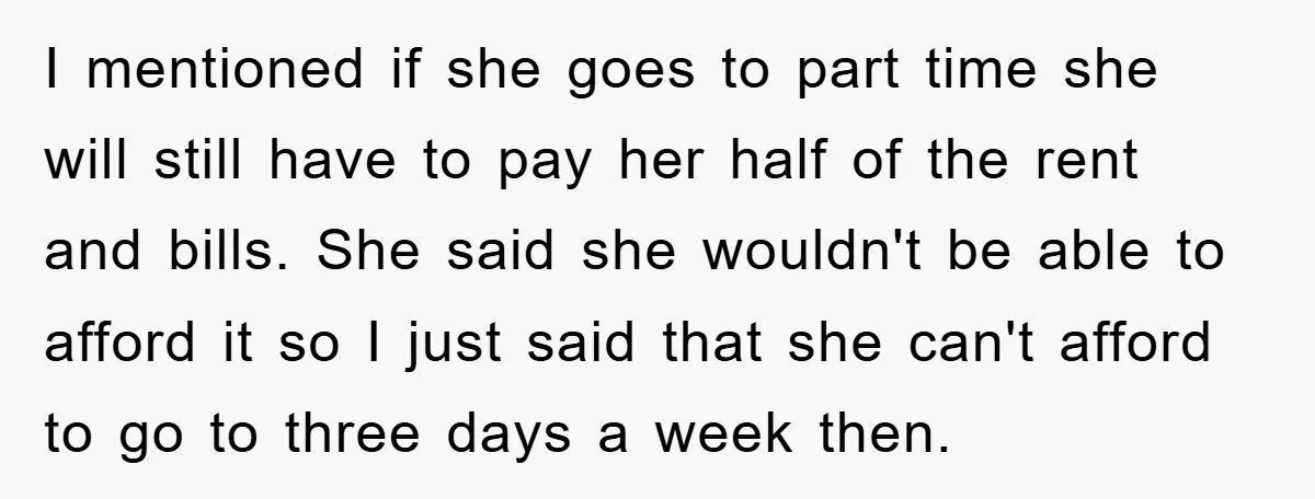 I mentioned if she goes to part time she will still have to pay her half of the rent and bills. She said she wouldn't be able to afford it...