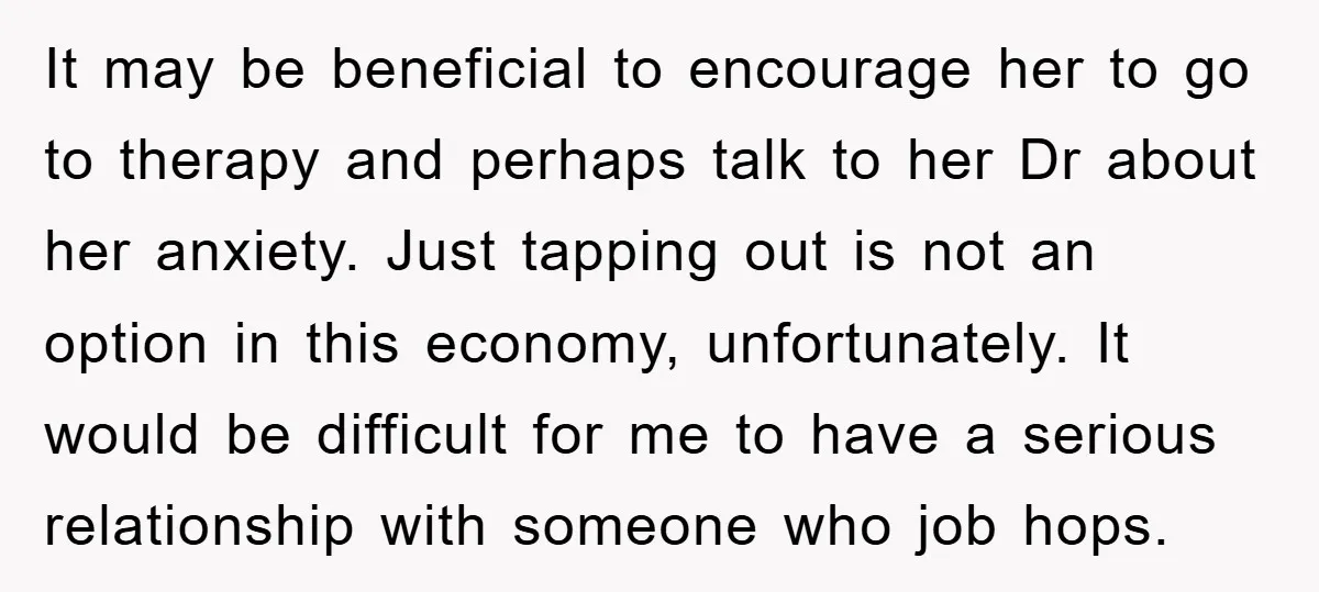 It may be beneficial to encourage her to go to therapy and perhaps talk to her Dr about her anxiety. Just tapping out is not an option in this economy,...