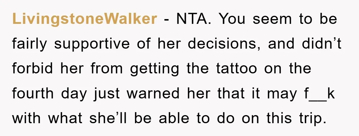 LivingstoneWalker − NTA. You seem to be fairly supportive of her decisions, and didn’t forbid her from getting the tattoo on the fourth day just warned her that it may...