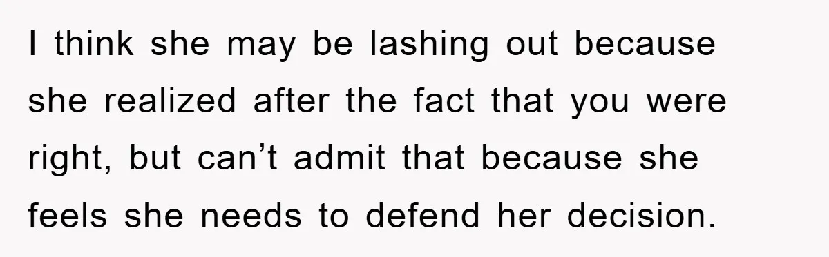 I think she may be lashing out because she realized after the fact that you were right, but can’t admit that because she feels she needs to defend her decision.