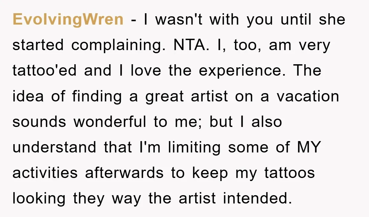EvolvingWren − I wasn't with you until she started complaining. NTA. I, too, am very tattoo'ed and I love the experience. The idea of finding a great artist on a...