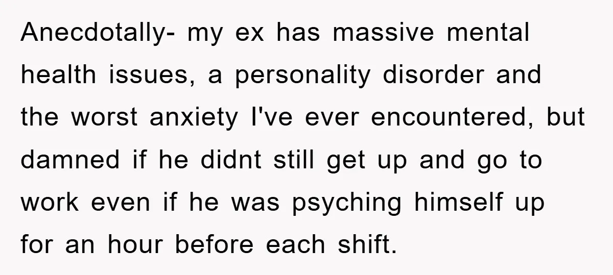 Anecdotally- my ex has massive mental health issues, a personality disorder and the worst anxiety I've ever encountered, but damned if he didnt still get up and go to work...