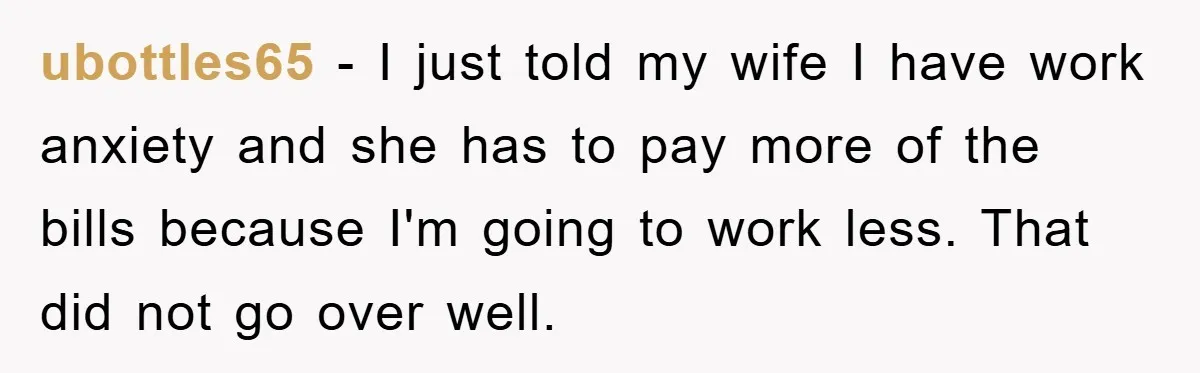 ubottles65 − I just told my wife I have work anxiety and she has to pay more of the bills because I'm going to work less. That did not go...