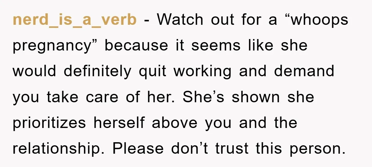 nerd_is_a_verb − Watch out for a “whoops pregnancy” because it seems like she would definitely quit working and demand you take care of her. She’s shown she prioritizes herself above...