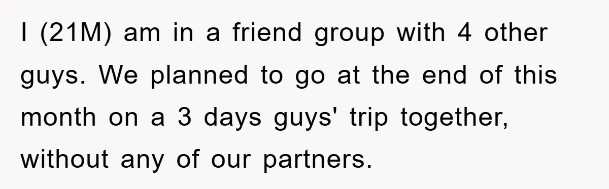 I (21M) am in a friend group with 4 other guys. We planned to go at the end of this month on a 3 days guys' trip together, without any...