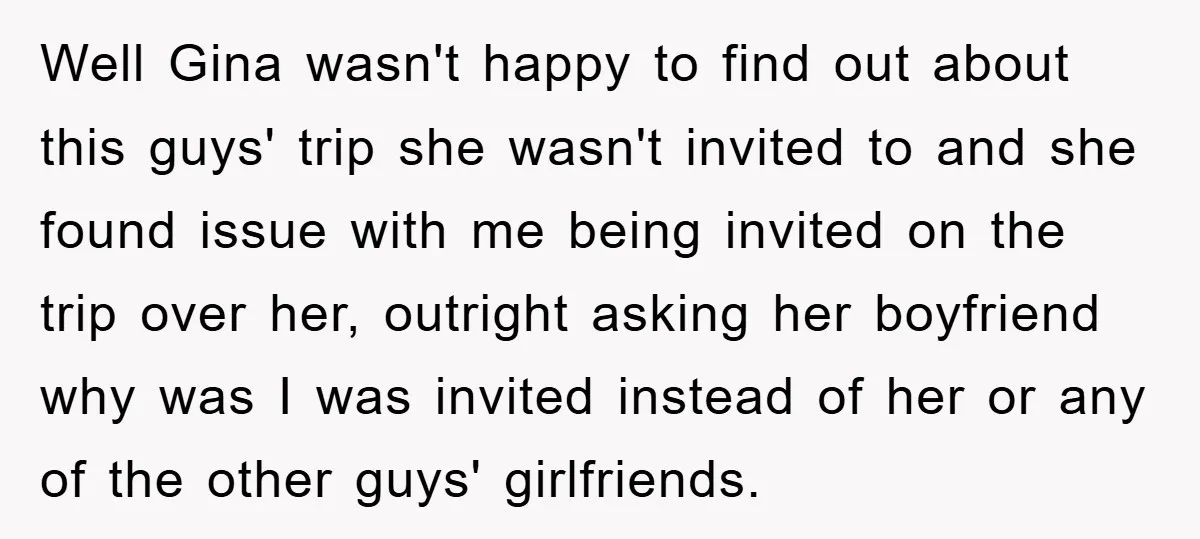Well Gina wasn't happy to find out about this guys' trip she wasn't invited to and she found issue with me being invited on the trip over her, outright asking...