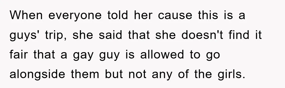 When everyone told her cause this is a guys' trip, she said that she doesn't find it fair that a gay guy is allowed to go alongside them but not...