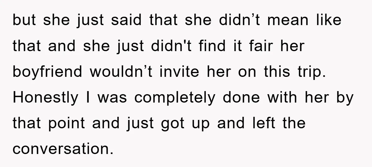 but she just said that she didn’t mean like that and she just didn't find it fair her boyfriend wouldn’t invite her on this trip. Honestly I was completely done...