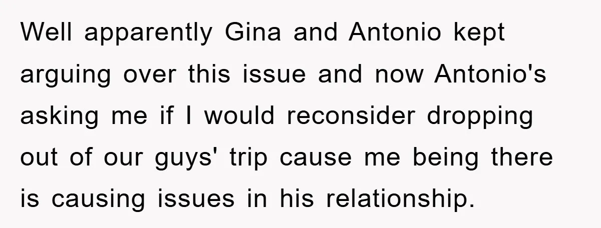 Well apparently Gina and Antonio kept arguing over this issue and now Antonio's asking me if I would reconsider dropping out of our guys' trip cause me being there is...