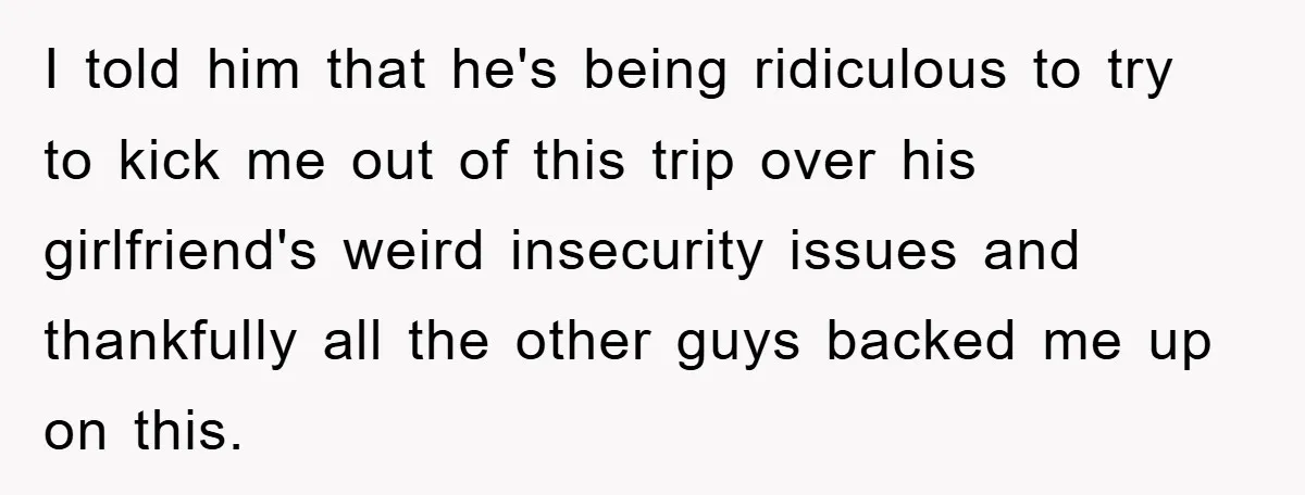 I told him that he's being ridiculous to try to kick me out of this trip over his girlfriend's weird insecurity issues and thankfully all the other guys backed me...