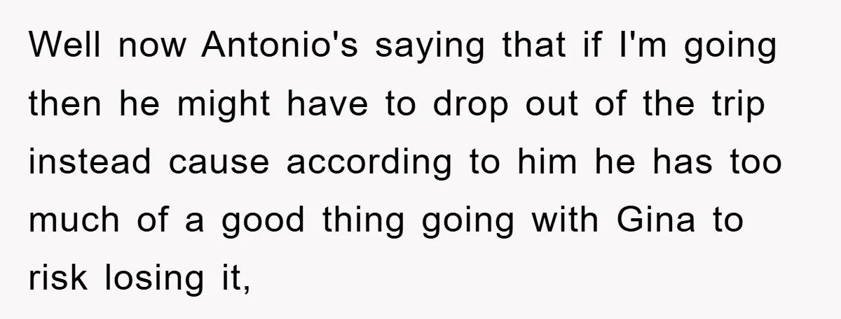 Well now Antonio's saying that if I'm going then he might have to drop out of the trip instead cause according to him he has too much of a good...