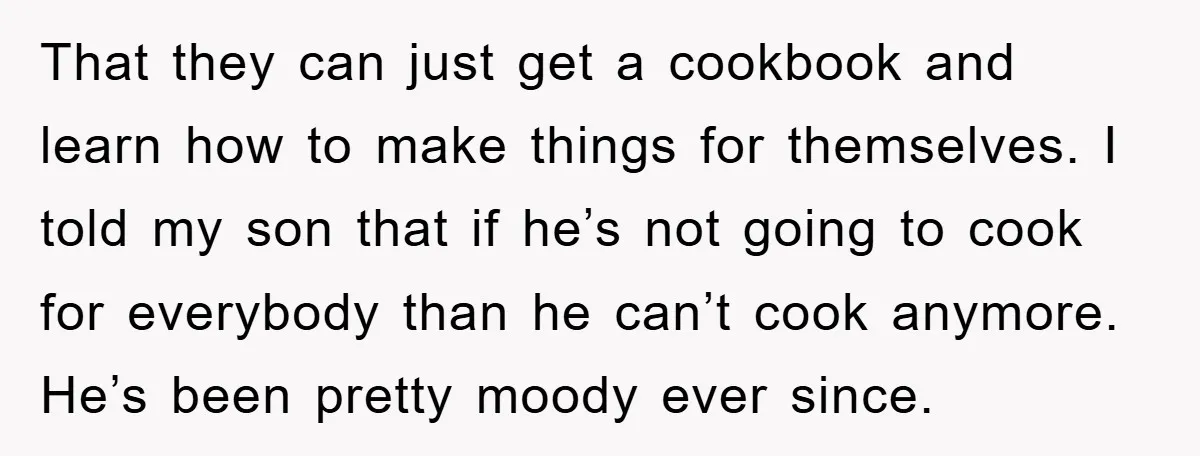 That they can just get a cookbook and learn how to make things for themselves. I told my son that if he’s not going to cook for everybody than he...